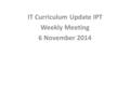 IT Curriculum Update IPT Weekly Meeting 6 November 2014.