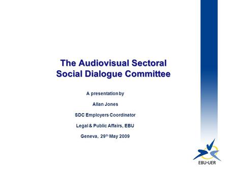 The Audiovisual Sectoral Social Dialogue Committee A presentation by Allan Jones SDC Employers Coordinator Legal & Public Affairs, EBU Geneva, 29 th May.