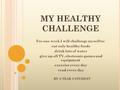 MY HEALTHY CHALLENGE For one week I will challenge myself to: eat only healthy foods drink lots of water give up all TV, electronic games and equipment.