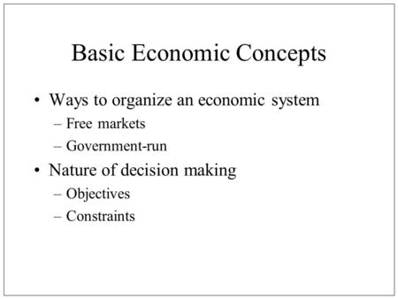 Basic Economic Concepts Ways to organize an economic system –Free markets –Government-run Nature of decision making –Objectives –Constraints.