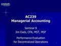 AC239 Managerial Accounting Seminar 8 Jim Eads, CPA, MST, MSF Performance Evaluation for Decentralized Operations 1.