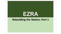 EZRA Rebuilding the Nation: Part 1. EZRA: The Book Named for “Ezra the Scribe” (also a priest) In Hebrew, Ezra-Nehemiah is one book Continues the story.