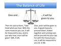 The Balance of Life Give, and it will be given to you. A good measure, pressed down, shaken together and running over, will be poured into your lap. For.