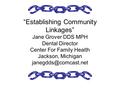 “Establishing Community Linkages” Jane Grover DDS MPH Dental Director Center For Family Health Jackson, Michigan