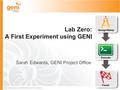 Sponsored by the National Science Foundation Lab Zero: A First Experiment using GENI Sarah Edwards, GENI Project Office.