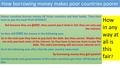 How borrowing money makes poor countries poorer Poorer countries borrow money off richer countries and their banks. They then have to pay this back PLUS.