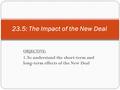 OBJECTIVE: 1. To understand the short-term and long-term effects of the New Deal 23.5: The Impact of the New Deal.