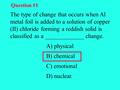 The type of change that occurs when Al metal foil is added to a solution of copper (II) chloride forming a reddish solid is classified as a _____________.