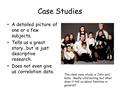 Case Studies A detailed picture of one or a few subjects. Tells us a great story…but is just descriptive research. Does not even give us correlation data.