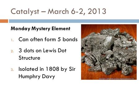 Catalyst – March 6-2, 2013 Monday Mystery Element 1. Can often form 5 bonds 2. 3 dots on Lewis Dot Structure 3. Isolated in 1808 by Sir Humphry Davy.