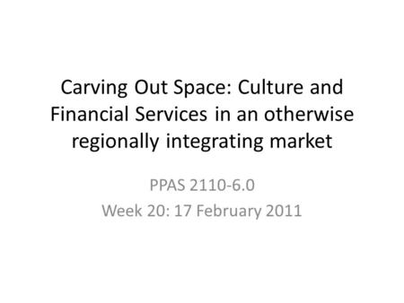 Carving Out Space: Culture and Financial Services in an otherwise regionally integrating market PPAS 2110-6.0 Week 20: 17 February 2011.