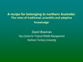 A recipe for belonging to northern Australia: The roles of traditional, scientific and adaptive ‘knowledge’ David Bowman Key Centre for Tropical Wildlife.