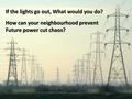 If the lights go out, What would you do? How can your neighbourhood prevent Future power cut chaos?