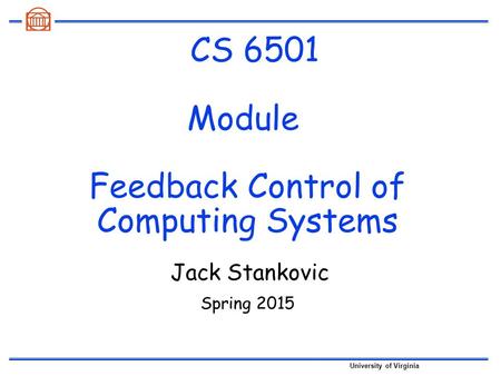 University of Virginia CS 6501 Module Feedback Control of Computing Systems Spring 2015 Jack Stankovic.