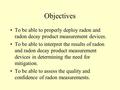 Objectives To be able to properly deploy radon and radon decay product measurement devices. To be able to interpret the results of radon and radon decay.