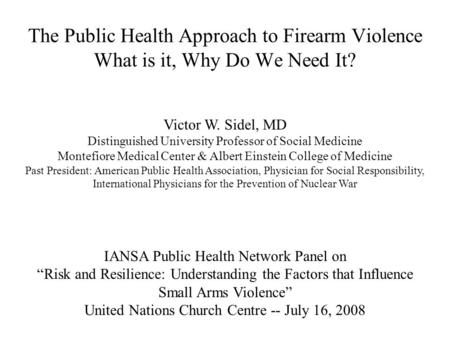 The Public Health Approach to Firearm Violence What is it, Why Do We Need It? Victor W. Sidel, MD Distinguished University Professor of Social Medicine.