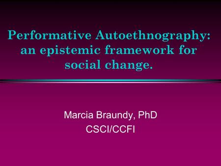 Performative Autoethnography: an epistemic framework for social change. Marcia Braundy, PhD CSCI/CCFI.