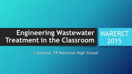 Engineering Wastewater Treatment in the Classroom WARERET 2015 S.Sanford, TR Robinson High SchoolS.Sanford, TR Robinson High School.