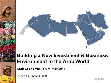 Building a New Investment & Business Environment in the Arab World Arab Economic Forum, May 2011 Thomas Jacobs, IFC May 27, 2011.