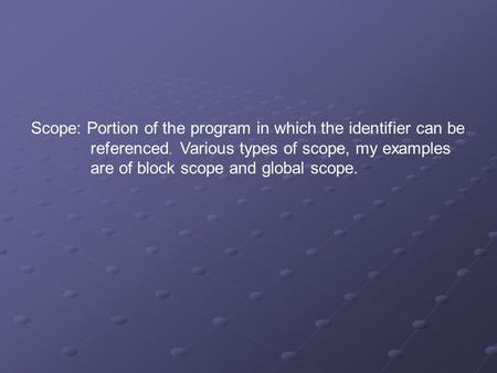 Scope: Portion of the program in which the identifier can be referenced. Various types of scope, my examples are of block scope and global scope.