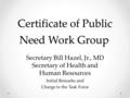 Certificate of Public Need Work Group. Certificate of Public Need Work Group. Secretary Bill Hazel, Jr., MD Secretary of Health and Human Resources Initial.