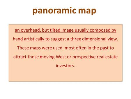 Panoramic map an overhead, but tilted image usually composed by hand artistically to suggest a three dimensional view. These maps were used most often.