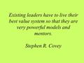 Existing leaders have to live their best value system so that they are very powerful models and mentors. Stephen R. Covey.