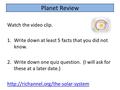 Planet Review Watch the video clip. 1.Write down at least 5 facts that you did not know. 2.Write down one quiz question. (I will ask for these at a later.