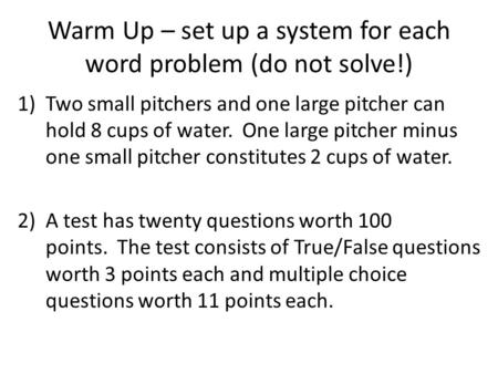 Warm Up – set up a system for each word problem (do not solve!) 1)Two small pitchers and one large pitcher can hold 8 cups of water. One large pitcher.