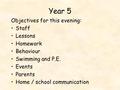 Year 5 Objectives for this evening: Staff Lessons Homework Behaviour Swimming and P.E. Events Parents Home / school communication.