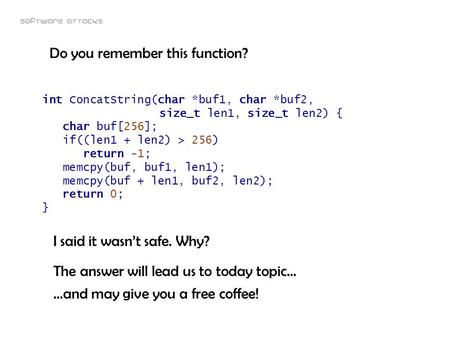 Software attacks int ConcatString(char *buf1, char *buf2, size_t len1, size_t len2) { char buf[256]; if((len1 + len2) > 256) return -1; memcpy(buf, buf1,