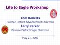 Life to Eagle Workshop Tom Roberts Pawnee District Advancement Chairman Larry Parker Pawnee District Eagle Chairman May 21, 2007.