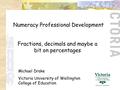 Numeracy Professional Development Michael Drake Victoria University of Wellington College of Education Fractions, decimals and maybe a bit on percentages.