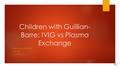 Children with Guillian- Barre: IVIG vs Plasma Exchange FERRIS STATE UNIVERSITY NURS 440 COURTNEY LIST.