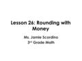 Lesson 26: Rounding with Money Ms. Jamie Scordino 3 rd Grade Math.