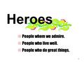 1 Heroes  People whom we admire.  People who live well.  People who do great things.