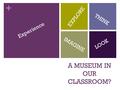 + A MUSEUM IN OUR CLASSROOM? LOOK EXPLORE THINK IMAGINE Experience.