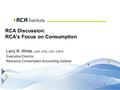 1 RCA Discussion: RCA’s Focus on Consumption Larry R. White, CMA, CFM, CPA, CGFM Executive Director Resource Consumption Accounting Institute.