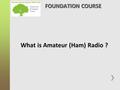 What is Amateur (Ham) Radio ? FOUNDATION COURSE. What is amateur radio? It’s a hobby, a technical hobby with a large number of different activities within.