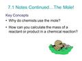 7.1 Notes Continued…The Mole! Key Concepts Why do chemists use the mole? How can you calculate the mass of a reactant or product in a chemical reaction?