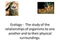 Ecology - The study of the relationships of organisms to one another and to their physical surroundings.