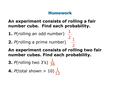 Homework An experiment consists of rolling a fair number cube. Find each probability. 1. P(rolling an odd number) 2. P(rolling a prime number) An experiment.