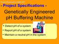 Project Proposal for iGEM 2007 - Project Specifications - Detect pH of a system Report pH of a system Genetically Engineered pH Buffering Machine Maintain.