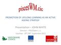 PROMOTION OF LIFELONG LEARNING AS AN ACTIVE AGEING STRATEGY Presentation – JOHN WHITE Director – PISCESwm c.i.c. Ujszilvas - 29 th /30 th September 2011.