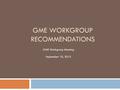 GME WORKGROUP RECOMMENDATIONS GME Workgroup Meeting September 10, 2015.