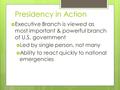 Presidency in Action  Executive Branch is viewed as most important & powerful branch of U.S. government  Led by single person, not many  Ability to.