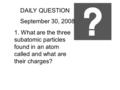 DAILY QUESTION September 30, 2008 1. What are the three subatomic particles found in an atom called and what are their charges?