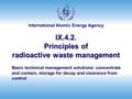 International Atomic Energy Agency IX.4.2. Principles of radioactive waste management Basic technical management solutions: concentrate and contain, storage.