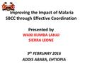 Improving the Impact of Malaria SBCC through Effective Coordination Presented by WANI KUMBA LAHAI SIERRA LEONE 9 th FEBRUARY 2016 ADDIS ABABA, EHTIOPIA.