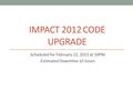 IMPACT 2012 CODE UPGRADE Scheduled for February 22, 2013 at 10PM Estimated Downtime 10 hours.